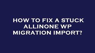 How to fix a stuck allinone wp migration import?