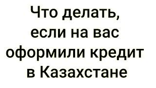 Что делать, если на вас оформили кредит в Казахстане