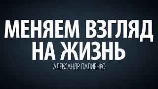 Меняем взгляд на жизнь. Александр Палиенко.