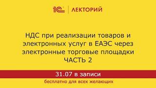 1С:Лекторий. 31.07.2024. НДС при реализации товаров и услуг в ЕАЭС через электронные площадки