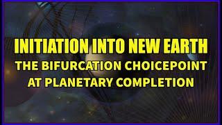 Initiation into New Earth - The Bifurcation Choicepoint at Planetary Completion