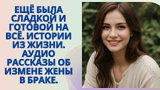 Ещё была сладкой и готовой на всё. Истории из жизни. Аудио рассказы об измене жены в браке.