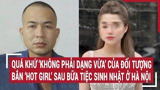 Quá khứ ‘không phải dạng vừa’ của đối tượng bắn ‘hot girl’ sau bữa tiệc sinh nhật ở Hà Nội