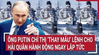 Điểm nóng thế giới: Ông Putin chỉ thị ‘thay máu’, lệnh cho hải quân hành động ngay lập tức