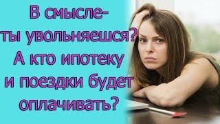 В смысле - ты увольняешься? А кто ипотеку и поездки будет оплачивать? Истории из жизни