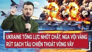 Điểm nóng thế giới: Tối hậu thư ớn lạnh của Ukraine, Nga vội vàng rút sạch tàu chiến thoát vòng vây