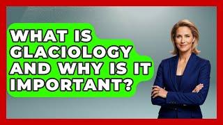 What Is Glaciology and Why Is It Important? | Polar Regions Uncovered