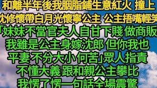 和離半年後我胭脂鋪生意紅火，撞上沈修懷帶白月光懷寧公主，公主捂嘴輕笑「妹妹不當官夫人自甘下賤做商販我雖是公主身嫁沈郎，但你我也是平妻 不分大小」眾人指責不懂大義 跟和親公主攀比，愣了愣一句話全場震驚