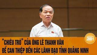 Vấn đề hôm nay 26/12: "Chiêu trò" của ông Lê Thanh Vân để can thiệp đến các lãnh đạo tỉnh Quảng Ninh