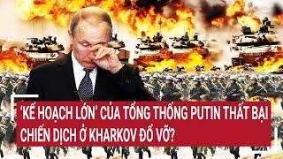 Tin thế giới 18/7: ‘Kế hoạch lớn’ của Tổng thống Putin thất bại, chiến dịch ở Kharkov đổ vỡ?