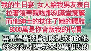 我的生日宴 女人給我男友表白，拉著領帶親吻那刻滿堂震驚，而他紳士的扶住了她的腰肢，8000萬是你背叛我的代價，再見望著被騙頹廢想求和的他，好久不見祁總我來收購祁氏【顧亞男】【高光女主】【爽文】【情感】