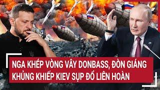 Điểm nóng thế giới: Nga khép vòng vây Donbass, đòn giáng khủng khiếp Kiev sụp đổ liên hoàn