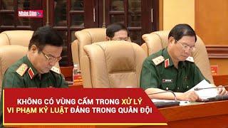 Không có vùng cấm trong xử lý vi phạm kỷ luật Đảng trong quân đội