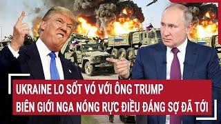 Điểm nóng thế giới: Ukraine lo sốt vó với ông Trump; biên giới Nga nóng rực điều đáng sợ đã tới